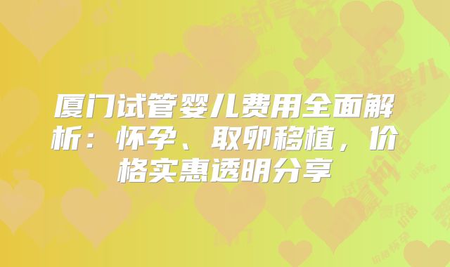 厦门试管婴儿费用全面解析：怀孕、取卵移植，价格实惠透明分享
