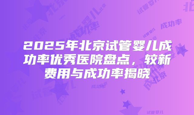 2025年北京试管婴儿成功率优秀医院盘点，较新费用与成功率揭晓