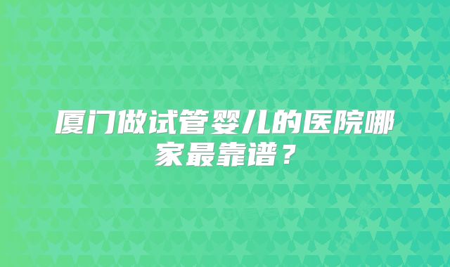 厦门做试管婴儿的医院哪家最靠谱？