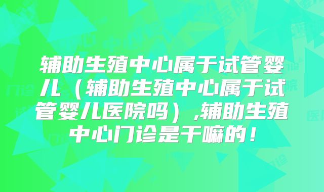辅助生殖中心属于试管婴儿（辅助生殖中心属于试管婴儿医院吗）,辅助生殖中心门诊是干嘛的！