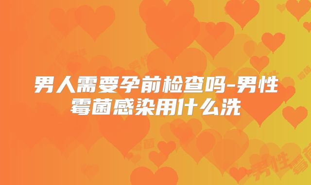 男人需要孕前检查吗-男性霉菌感染用什么洗