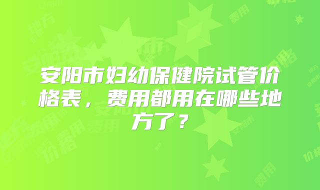 安阳市妇幼保健院试管价格表，费用都用在哪些地方了？
