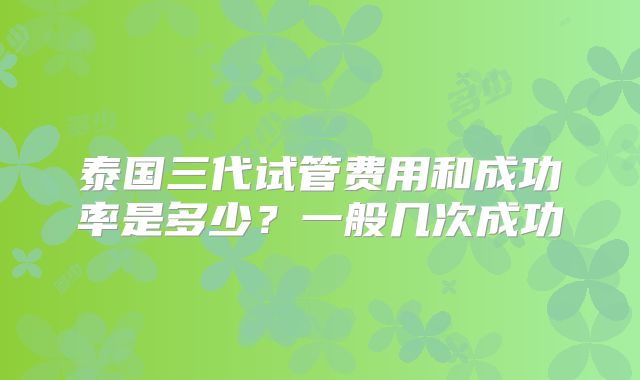 泰国三代试管费用和成功率是多少？一般几次成功