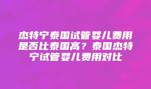 杰特宁泰国试管婴儿费用是否比泰国高？泰国杰特宁试管婴儿费用对比