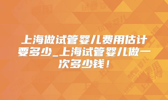 上海做试管婴儿费用估计要多少_上海试管婴儿做一次多少钱！