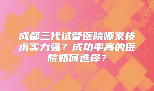 成都三代试管医院哪家技术实力强？成功率高的医院如何选择？
