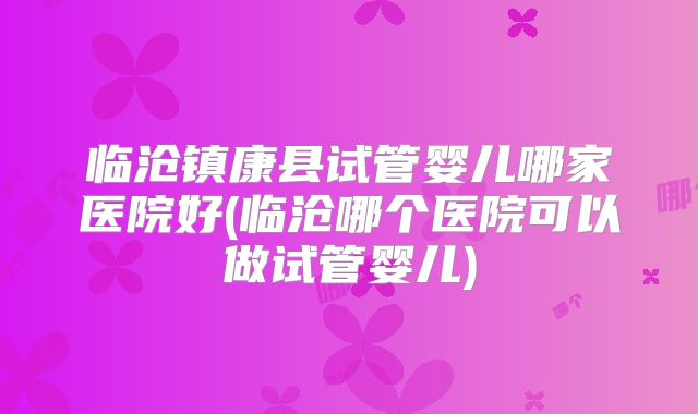 临沧镇康县试管婴儿哪家医院好(临沧哪个医院可以做试管婴儿)