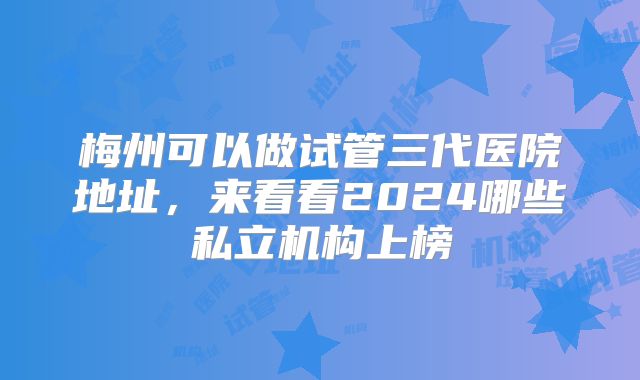梅州可以做试管三代医院地址,来看看2024哪些私立机构上榜