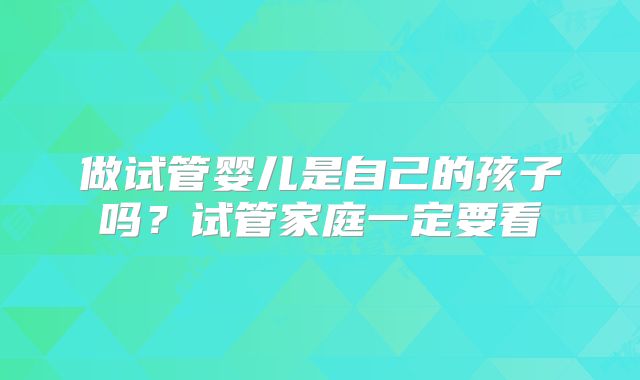 做试管婴儿是自己的孩子吗？试管家庭一定要看