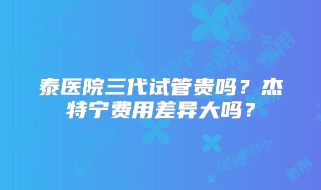 泰医院三代试管贵吗？杰特宁费用差异大吗？