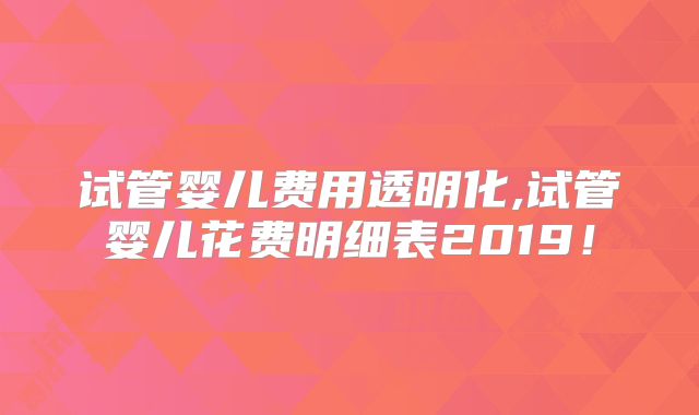 试管婴儿费用透明化,试管婴儿花费明细表2019！