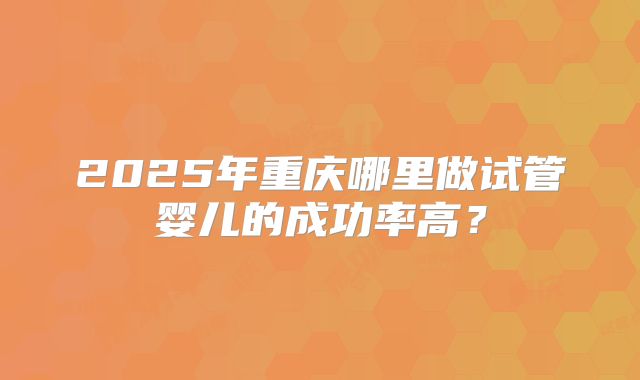 2025年重庆哪里做试管婴儿的成功率高？