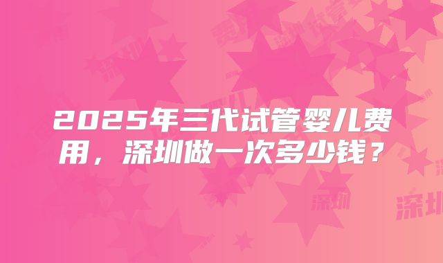 2025年三代试管婴儿费用，深圳做一次多少钱？