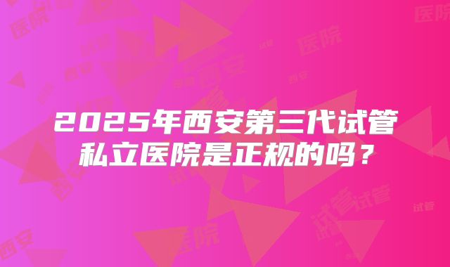 2025年西安第三代试管私立医院是正规的吗?