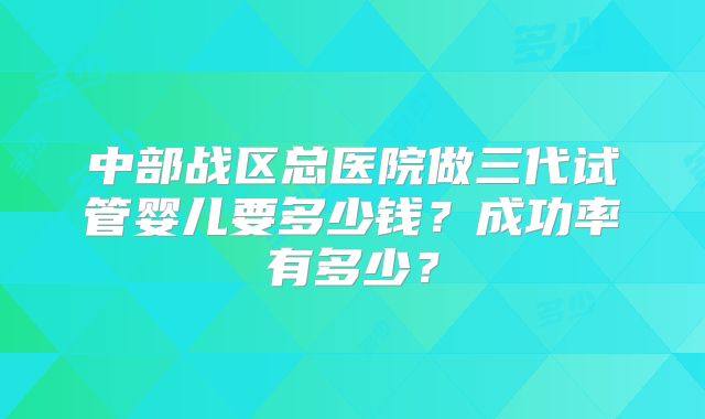 中部战区总医院做三代试管婴儿要多少钱？成功率有多少？