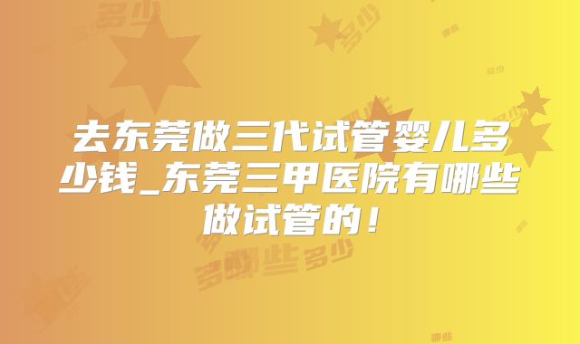 去东莞做三代试管婴儿多少钱_东莞三甲医院有哪些做试管的！