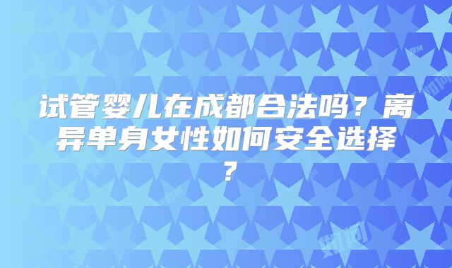 试管婴儿在成都合法吗？离异单身女性如何安全选择？