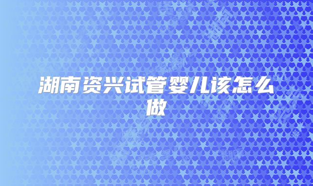 湖南资兴试管婴儿该怎么做