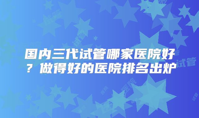国内三代试管哪家医院好？做得好的医院排名出炉