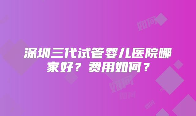 深圳三代试管婴儿医院哪家好？费用如何？