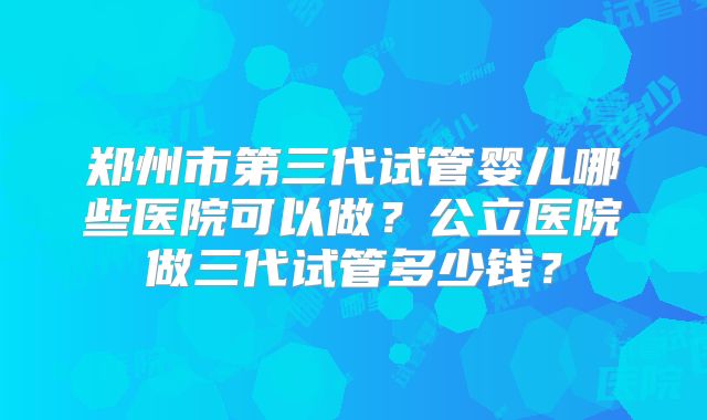 郑州市第三代试管婴儿哪些医院可以做?公立医院做三代试管多少钱?