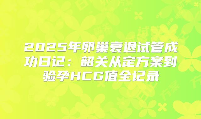 2025年卵巢衰退试管成功日记：韶关从定方案到验孕HCG值全记录