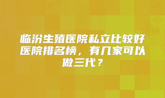 临汾生殖医院私立比较好医院排名榜，有几家可以做三代？