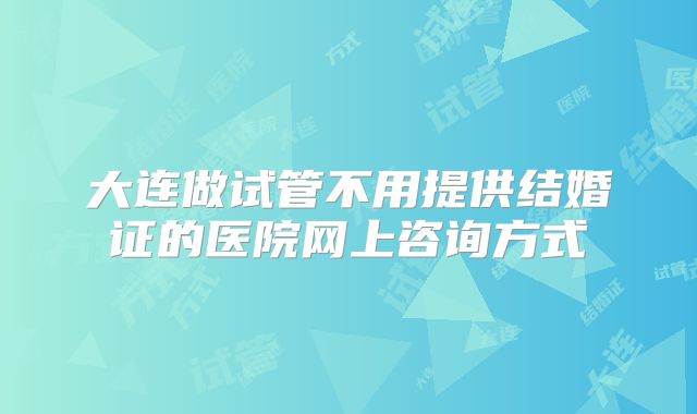 大连做试管不用提供结婚证的医院网上咨询方式