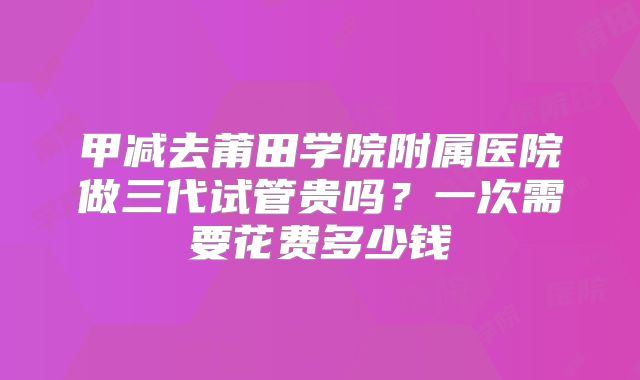 甲减去莆田学院附属医院做三代试管贵吗？一次需要花费多少钱