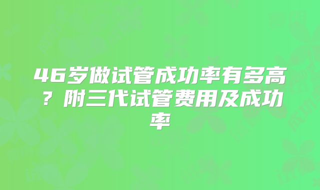 46岁做试管成功率有多高?附三代试管费用及成功率