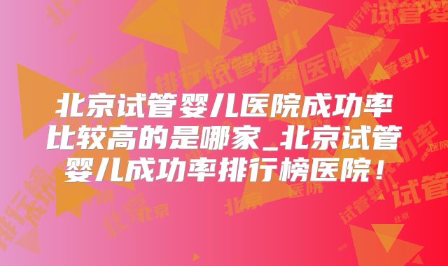 北京试管婴儿医院成功率比较高的是哪家_北京试管婴儿成功率排行榜医院！