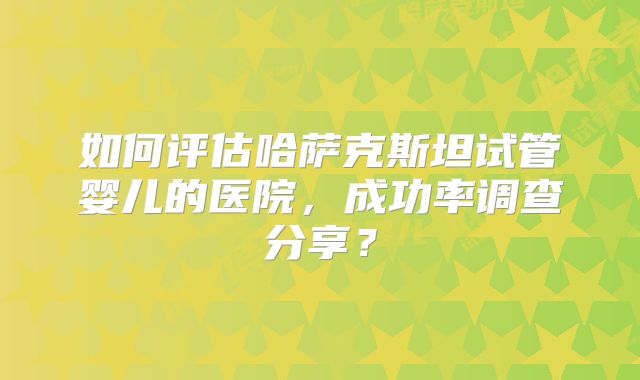 如何评估哈萨克斯坦试管婴儿的医院，成功率调查分享？