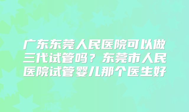广东东莞人民医院可以做三代试管吗？东莞市人民医院试管婴儿那个医生好