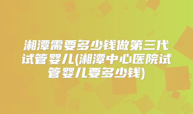 湘潭需要多少钱做第三代试管婴儿(湘潭中心医院试管婴儿要多少钱)