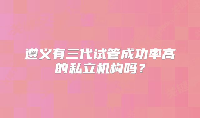 遵义有三代试管成功率高的私立机构吗?
