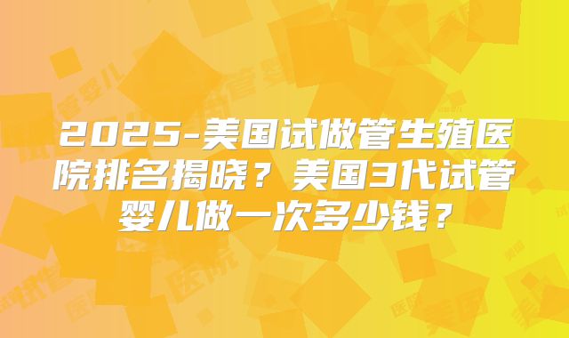 2025-美国试做管生殖医院排名揭晓？美国3代试管婴儿做一次多少钱？