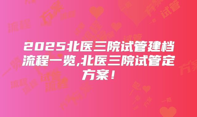 2025北医三院试管建档流程一览,北医三院试管定方案！