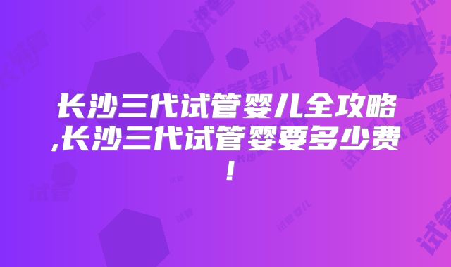 长沙三代试管婴儿全攻略,长沙三代试管婴要多少费！