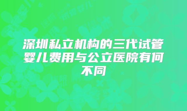 深圳私立机构的三代试管婴儿费用与公立医院有何不同