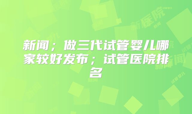 新闻；做三代试管婴儿哪家较好发布；试管医院排名