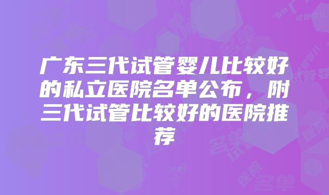广东三代试管婴儿比较好的私立医院名单公布，附三代试管比较好的医院推荐