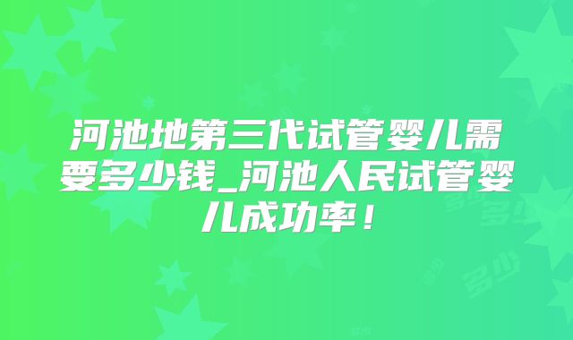 河池地第三代试管婴儿需要多少钱_河池人民试管婴儿成功率！