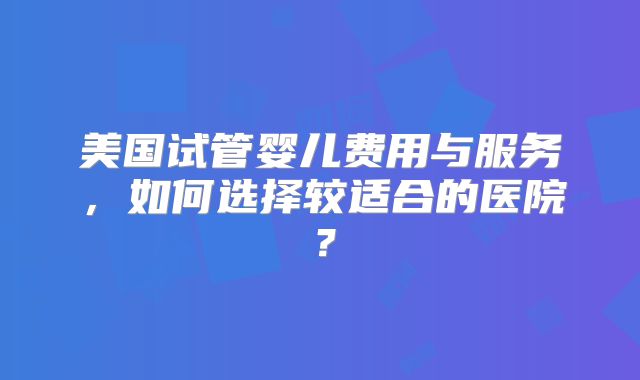 美国试管婴儿费用与服务，如何选择较适合的医院？
