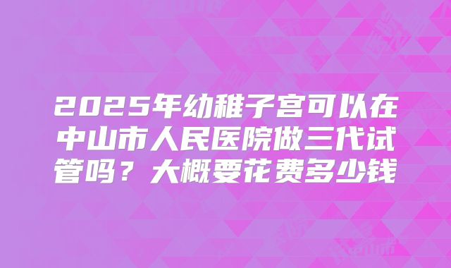 2025年幼稚子宫可以在中山市人民医院做三代试管吗?大概要花费多少钱