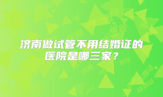 济南做试管不用结婚证的医院是哪三家？