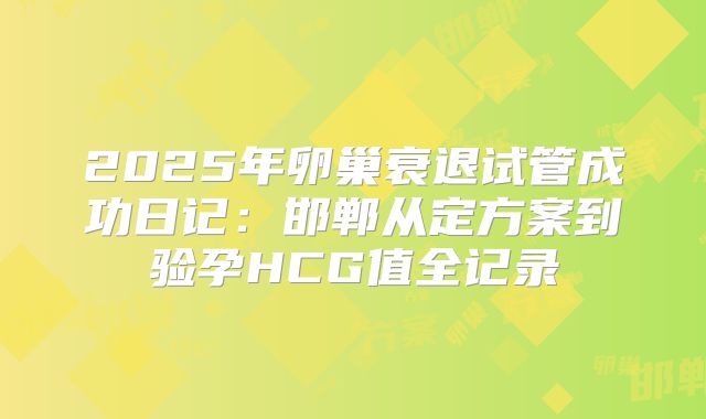 2025年卵巢衰退试管成功日记：邯郸从定方案到验孕HCG值全记录