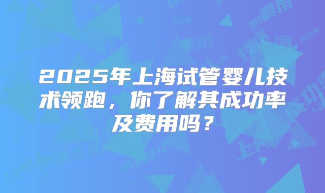2025年上海试管婴儿技术领跑，你了解其成功率及费用吗？