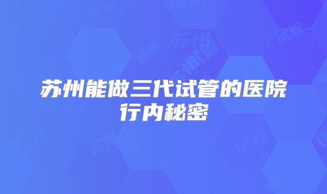 苏州能做三代试管的医院行内秘密
