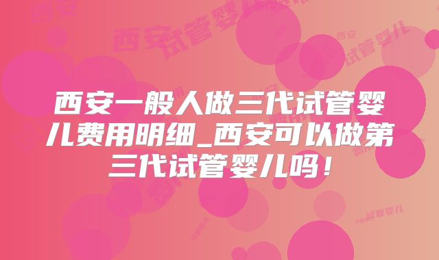 西安一般人做三代试管婴儿费用明细_西安可以做第三代试管婴儿吗！