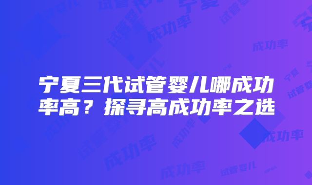 宁夏三代试管婴儿哪成功率高？探寻高成功率之选
